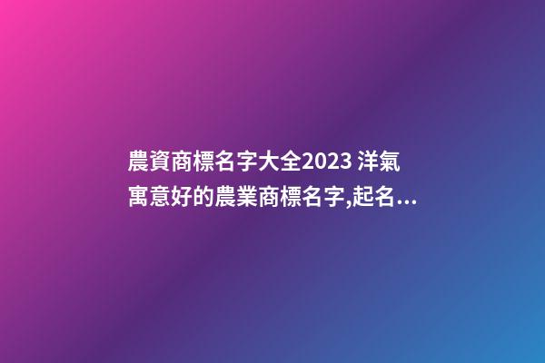 農資商標名字大全2023 洋氣寓意好的農業商標名字,起名之家-第1張-商標起名-玄機派